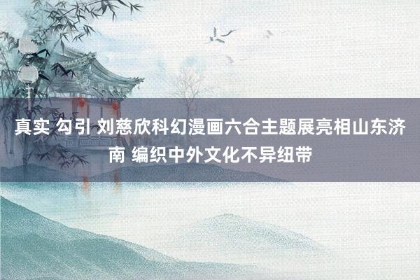 真实 勾引 刘慈欣科幻漫画六合主题展亮相山东济南 编织中外文化不异纽带