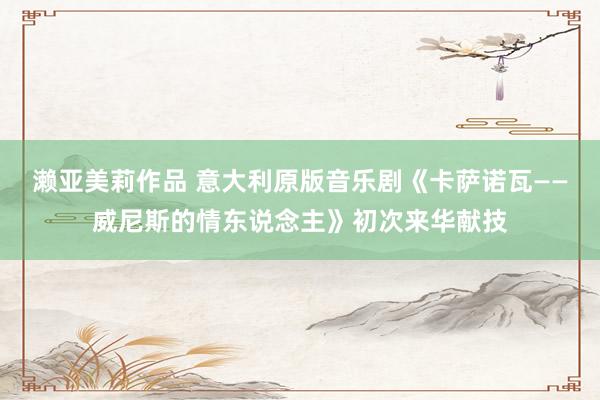 濑亚美莉作品 意大利原版音乐剧《卡萨诺瓦——威尼斯的情东说念主》初次来华献技