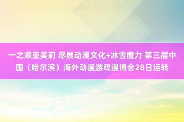 一之濑亚美莉 尽展动漫文化+冰雪魔力 第三届中国（哈尔滨）海外动漫游戏漫博会28日运转