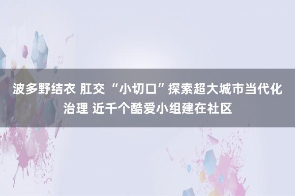 波多野结衣 肛交 “小切口”探索超大城市当代化治理 近千个酷爱小组建在社区