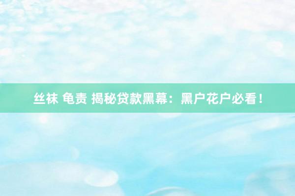 丝袜 龟责 揭秘贷款黑幕：黑户花户必看！