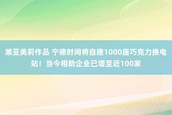 濑亚美莉作品 宁德时间将自建1000座巧克力换电站！当今相助企业已增至近100家