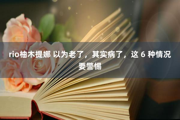 rio柚木提娜 以为老了，其实病了，这 6 种情况要警惕