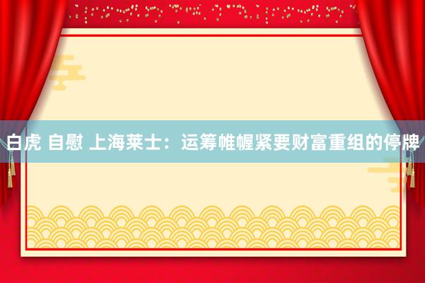 白虎 自慰 上海莱士：运筹帷幄紧要财富重组的停牌