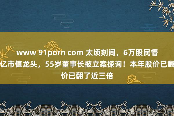 www 91porn com 太顷刻间，6万股民懵了！近千亿市值龙头，55岁董事长被立案探询！本年股价已翻了近三倍