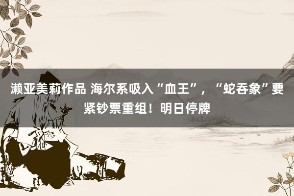 濑亚美莉作品 海尔系吸入“血王”，“蛇吞象”要紧钞票重组！明日停牌