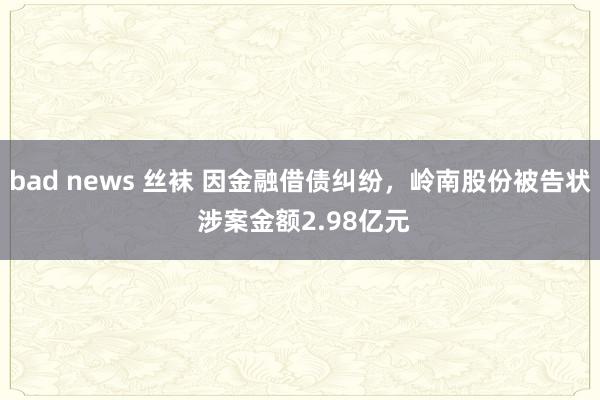 bad news 丝袜 因金融借债纠纷，岭南股份被告状 涉案金额2.98亿元