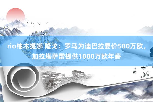 rio柚木提娜 隆戈：罗马为迪巴拉要价500万欧，加拉塔萨雷提供1000万欧年薪