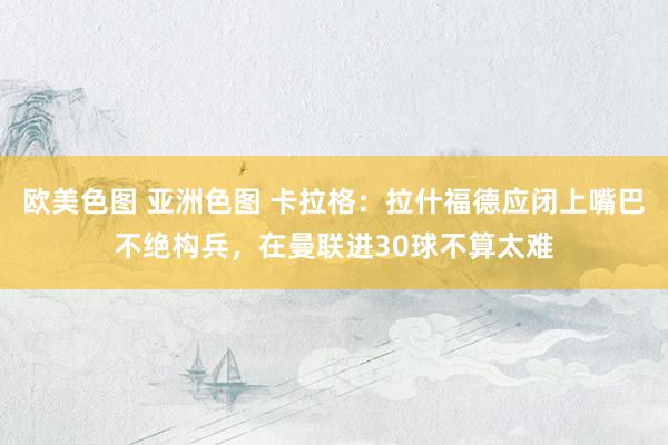 欧美色图 亚洲色图 卡拉格：拉什福德应闭上嘴巴不绝构兵，在曼联进30球不算太难