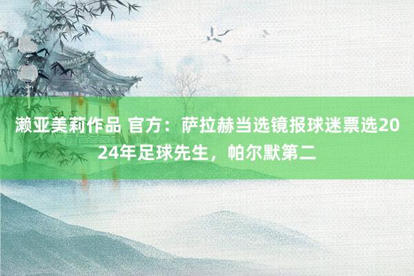 濑亚美莉作品 官方：萨拉赫当选镜报球迷票选2024年足球先生，帕尔默第二