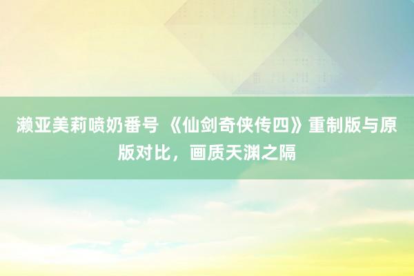 濑亚美莉喷奶番号 《仙剑奇侠传四》重制版与原版对比，画质天渊之隔