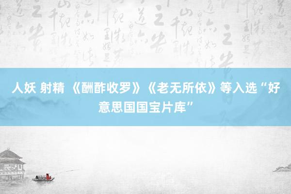 人妖 射精 《酬酢收罗》《老无所依》等入选“好意思国国宝片库”