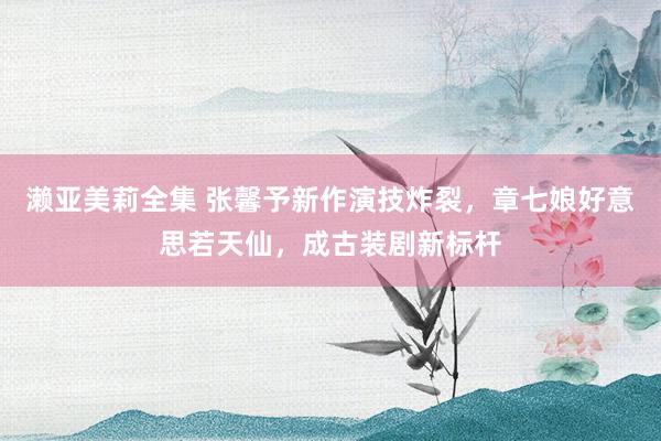濑亚美莉全集 张馨予新作演技炸裂，章七娘好意思若天仙，成古装剧新标杆