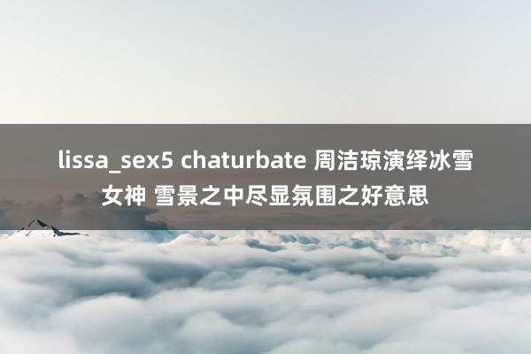 lissa_sex5 chaturbate 周洁琼演绎冰雪女神 雪景之中尽显氛围之好意思