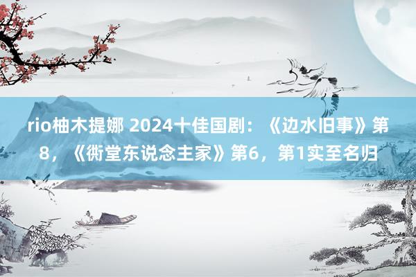 rio柚木提娜 2024十佳国剧：《边水旧事》第8，《衖堂东说念主家》第6，第1实至名归