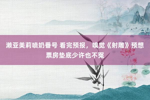 濑亚美莉喷奶番号 看完预报，嗅觉《射雕》预想票房垫底少许也不冤