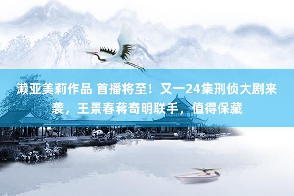 濑亚美莉作品 首播将至！又一24集刑侦大剧来袭，王景春蒋奇明联手，值得保藏