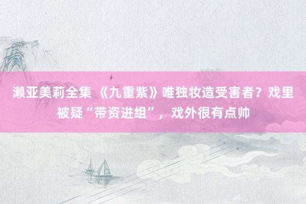 濑亚美莉全集 《九重紫》唯独妆造受害者？戏里被疑“带资进组”，戏外很有点帅