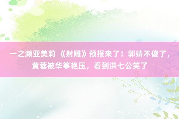 一之濑亚美莉 《射雕》预报来了！郭靖不傻了，黄蓉被华筝艳压，看到洪七公笑了