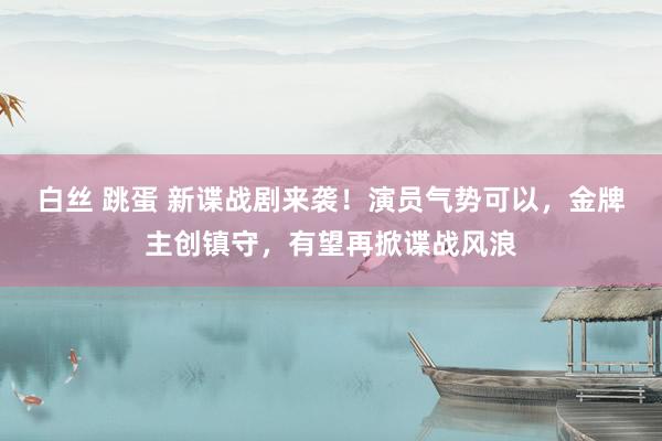 白丝 跳蛋 新谍战剧来袭！演员气势可以，金牌主创镇守，有望再掀谍战风浪
