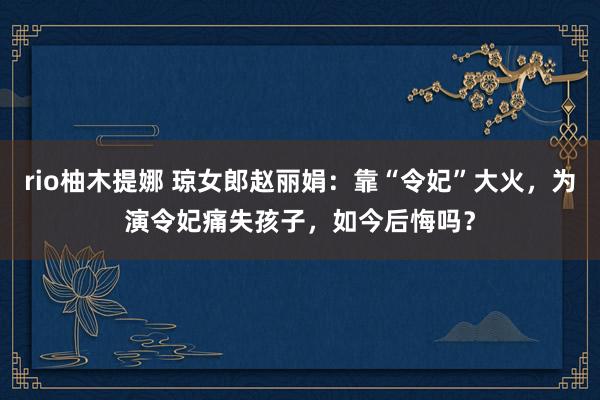 rio柚木提娜 琼女郎赵丽娟：靠“令妃”大火，为演令妃痛失孩子，如今后悔吗？