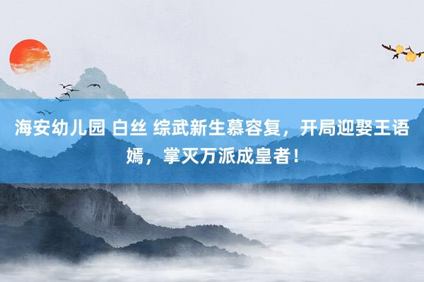 海安幼儿园 白丝 综武新生慕容复，开局迎娶王语嫣，掌灭万派成皇者！