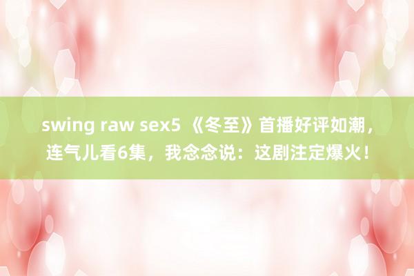 swing raw sex5 《冬至》首播好评如潮，连气儿看6集，我念念说：这剧注定爆火！