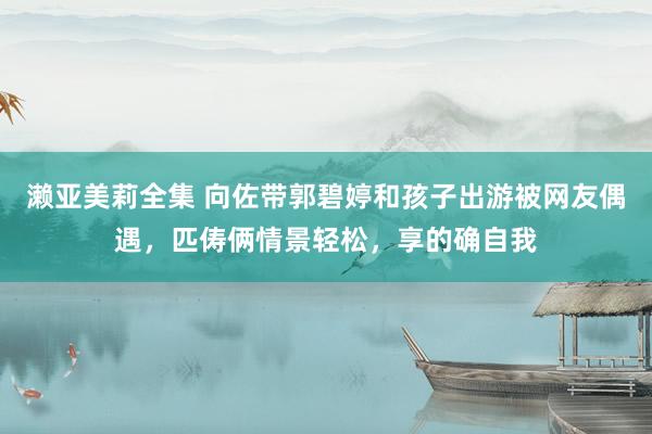 濑亚美莉全集 向佐带郭碧婷和孩子出游被网友偶遇，匹俦俩情景轻松，享的确自我