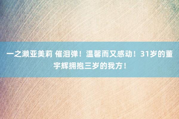 一之濑亚美莉 催泪弹！温馨而又感动！31岁的董宇辉拥抱三岁的我方！