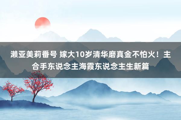 濑亚美莉番号 嫁大10岁清华磨真金不怕火！主合手东说念主海霞东说念主生新篇