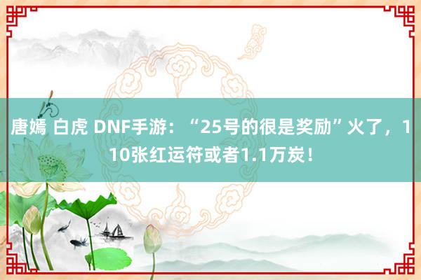 唐嫣 白虎 DNF手游：“25号的很是奖励”火了，110张红运符或者1.1万炭！