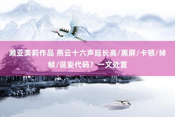 濑亚美莉作品 燕云十六声延长高/黑屏/卡顿/掉帧/诞妄代码？一文处置