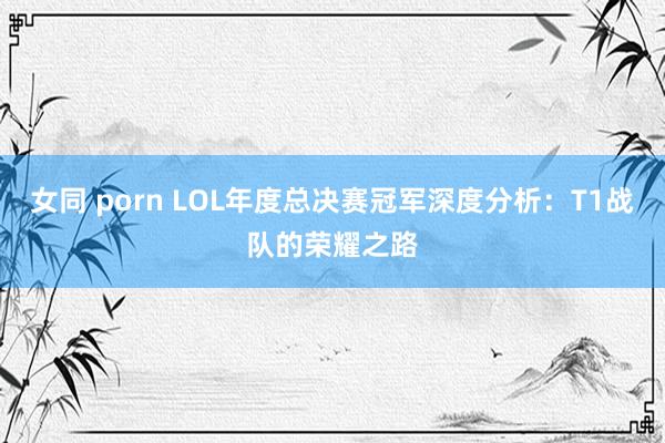 女同 porn LOL年度总决赛冠军深度分析：T1战队的荣耀之路