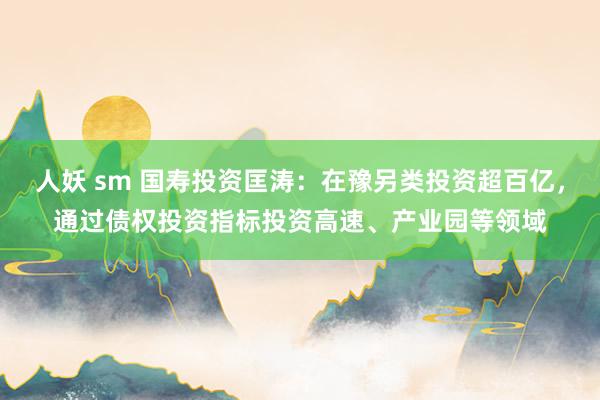 人妖 sm 国寿投资匡涛：在豫另类投资超百亿，通过债权投资指标投资高速、产业园等领域