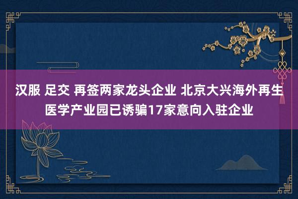 汉服 足交 再签两家龙头企业 北京大兴海外再生医学产业园已诱骗17家意向入驻企业