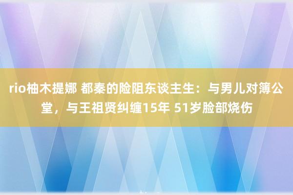 rio柚木提娜 都秦的险阻东谈主生：与男儿对簿公堂，与王祖贤纠缠15年 51岁脸部烧伤