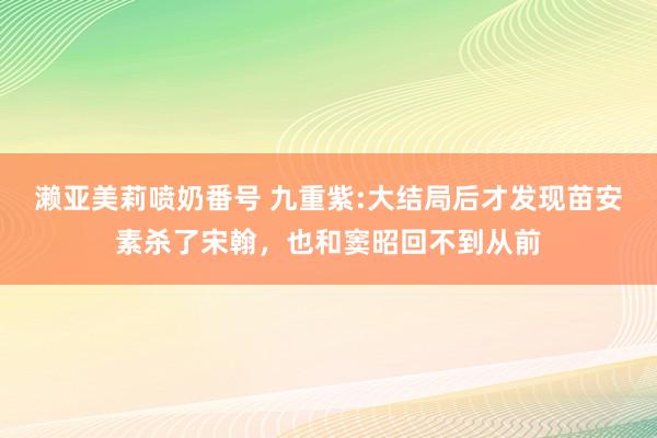 濑亚美莉喷奶番号 九重紫:大结局后才发现苗安素杀了宋翰，也和窦昭回不到从前