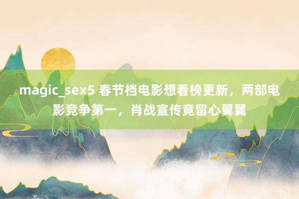 magic_sex5 春节档电影想看榜更新，两部电影竞争第一，肖战宣传竟留心翼翼