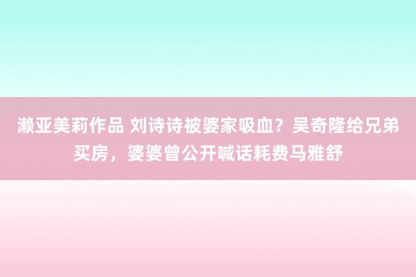 濑亚美莉作品 刘诗诗被婆家吸血？吴奇隆给兄弟买房，婆婆曾公开喊话耗费马雅舒