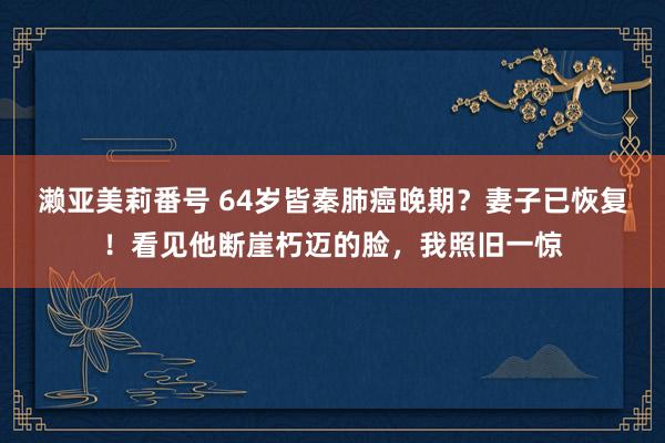 濑亚美莉番号 64岁皆秦肺癌晚期？妻子已恢复！看见他断崖朽迈的脸，我照旧一惊
