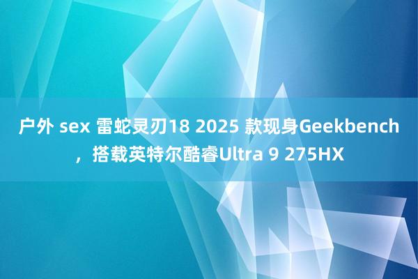 户外 sex 雷蛇灵刃18 2025 款现身Geekbench，搭载英特尔酷睿Ultra 9 275HX