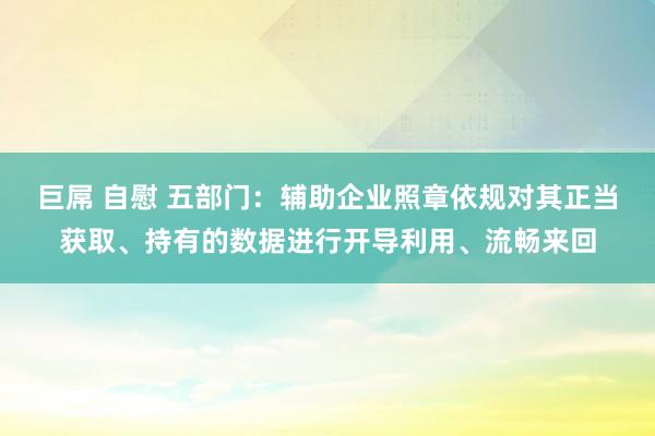 巨屌 自慰 五部门：辅助企业照章依规对其正当获取、持有的数据进行开导利用、流畅来回