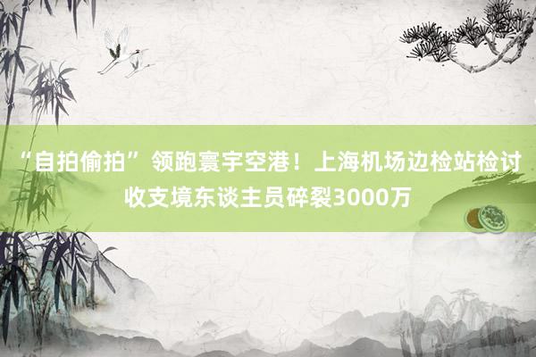 “自拍偷拍” 领跑寰宇空港！上海机场边检站检讨收支境东谈主员碎裂3000万