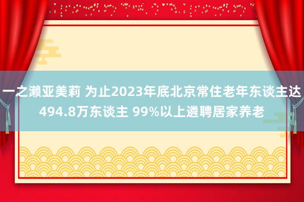 一之濑亚美莉 为止2023年底北京常住老年东谈主达494.8万东谈主 99%以上遴聘居家养老