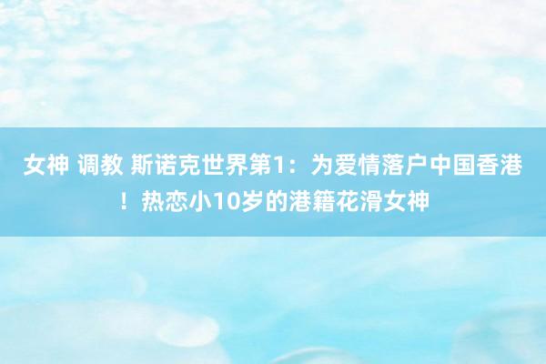 女神 调教 斯诺克世界第1：为爱情落户中国香港！热恋小10岁的港籍花滑女神