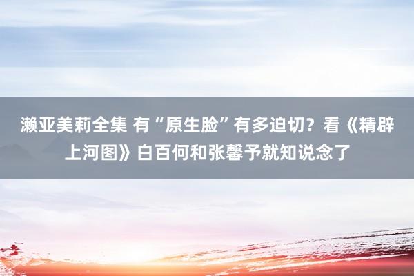 濑亚美莉全集 有“原生脸”有多迫切？看《精辟上河图》白百何和张馨予就知说念了