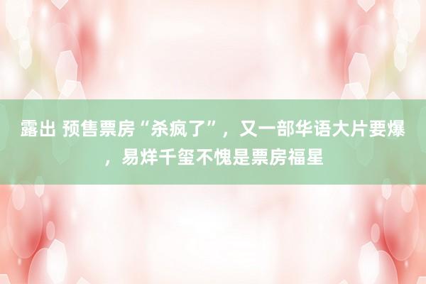 露出 预售票房“杀疯了”，又一部华语大片要爆，易烊千玺不愧是票房福星
