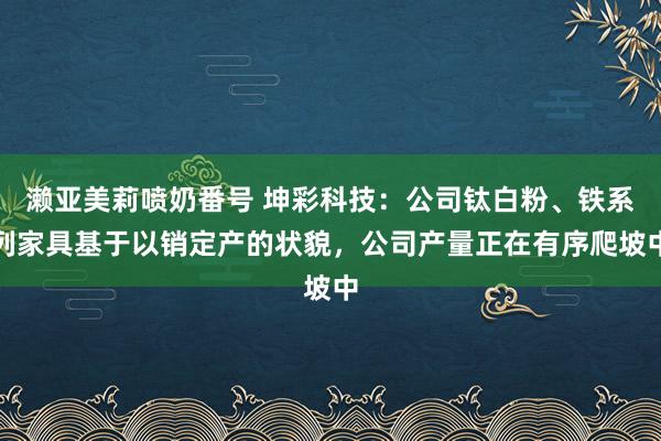 濑亚美莉喷奶番号 坤彩科技：公司钛白粉、铁系列家具基于以销定产的状貌，公司产量正在有序爬坡中
