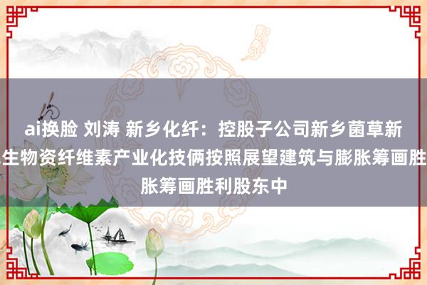 ai换脸 刘涛 新乡化纤：控股子公司新乡菌草新材料菌草生物资纤维素产业化技俩按照展望建筑与膨胀筹画胜利股东中