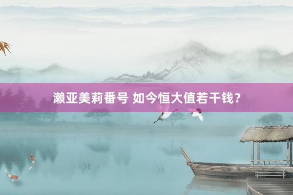 濑亚美莉番号 如今恒大值若干钱？